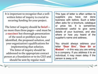 This type of letter is often written to
suppliers you have not done
business with before. Such a letter
often asks for a brochure, catalogue
or price list. It is sometimes
considered useful to give some
details of your business, and also
where or how you heard of the
supplier's name and address.
You should always address your
letter “Dear Sirs”, “Dear Sir or
Madam” – in this way you are writing
to a company. If you address it to an
individual, it may mean delay if the
person is away or ill.
It is important to recognize that a well-
written letter of inquiry is crucial to
securing funding for your project.
The letter of inquiry should be brief—
no more than three pages—and must be
a succinct but thorough presentation
of the need or problem you have
identified, the proposed solution, and
your organization's qualifications for
implementing that solution.
The letter of inquiry should be
addressed to the appropriate contact
person at a foundation or to its CEO and
should be sent by regular mail.
 