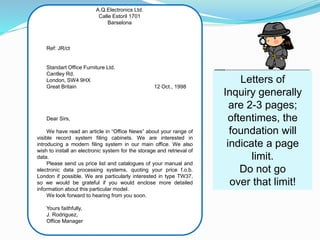A.Q.Electronics Ltd.
Calle Estoril 1701
Barselona
Ref: JR/ct
Standart Office Furniture Ltd.
Cantley Rd.
London, SW4 9HX
Great Britain 12 Oct., 1998
Dear Sirs,
We have read an article in “Office News” about your range of
visible record system filing cabinets. We are interested in
introducing a modern filing system in our main office. We also
wish to install an electronic system for the storage and retrieval of
data.
Please send us price list and catalogues of your manual and
electronic data processing systems, quoting your price f.o.b.
London if possible. We are particularly interested in type TW37,
so we would be grateful if you would enclose more detailed
information about this particular model.
We look forward to hearing from you soon.
Yours faithfully,
J. Rodriguez,
Office Manager
Letters of
Inquiry generally
are 2-3 pages;
oftentimes, the
foundation will
indicate a page
limit.
Do not go
over that limit!
 