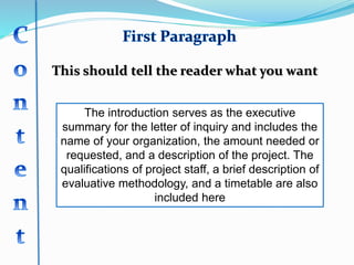 This should tell the reader what you want
The introduction serves as the executive
summary for the letter of inquiry and includes the
name of your organization, the amount needed or
requested, and a description of the project. The
qualifications of project staff, a brief description of
evaluative methodology, and a timetable are also
included here
 