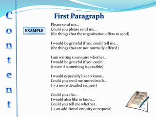 EXAMPLE
Please send me...
Could you please send me...
(for things that the organization offers to send)
I would be grateful if you could tell me…
(for things that are not normally offered)
I am writing to enquire whether…
I would be grateful if you could…
(to see if something is possible)
I would especially like to know…
Could you send me more details…
( + a more detailed request)
Could you also…
I would also like to know...
Could you tell me whether...
( + an additional enquiry or request)
 