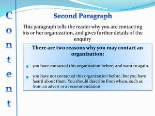 This paragraph tells the reader why you are contacting
his or her organization, and gives further details of the
enquiry
you have contacted this organization before, and want to again.
you have not contacted this organization before, but you have
heard about them. You should describe from where, such as
from an advert or a recommendation
 