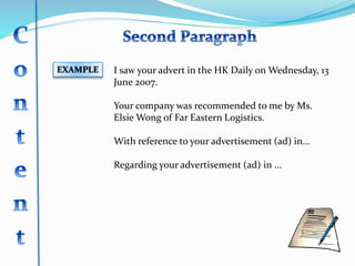 EXAMPLE I saw your advert in the HK Daily on Wednesday, 13
June 2007.
Your company was recommended to me by Ms.
Elsie Wong of Far Eastern Logistics.
With reference to your advertisement (ad) in...
Regarding your advertisement (ad) in ...
 