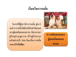 เงื่อนไขการหมั้น
ความยินยอมของ
ผู้แทนโดยชอบ
ธรรม
ในกรณีที่ผู้เยาว์ทาการหมั้น ผู้เยาว์
จะทาการหมั้นได้ต้องได้รับคายินยอม
จากผู้แทนโดยชอบธรรม (บิดามารดา
ผู้รับบุตรบุญธรรม หรือผู้ปกครอง
แล้วแต่กรณี) ก่อน มิฉะนั้นการหมั้น
จะตกเป็นโมฆียะ
 