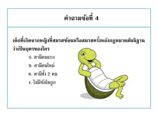 คาถามข้อที่ 4
เด็กที่เกิดจากหญิงที่สมรสซ้อนหรือสมรสครั้งหลังกฎหมายสันนิฐาน
ว่าเป็ นบุตรของใคร
ก. สามีคนแรก
ข. สามีคนใหม่
ค. สามีทั้ง 2 คน
ง. ไม่มีข้อใดถูก
 