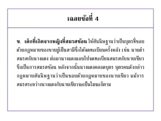 เฉลยข้อที่ 4
ข. เด็กที่เกิดจากหญิงที่สมรสซ้อน ให้สันนิษฐานว่าเป็นบุตรที่ชอบ
ด้วยกฎหมายของชายผู้เป็นสามีซึ่งได้จดทะเบียนครั้งหลัง เช่น นายดา
สมรสกับนางแดง ต่อมานางแดงแอบไปจดทะเบียนสมรสกับนายเขียว
ซึงเป็นการสมรสซ้อน หลังจากนั้นนางแดงคลอดบุตร บุตรคนดังกล่าว
กฎหมายสันนิษฐานว่าเป็นชอบด้วยกฎหมายของนายเขียว แม้การ
สมรสระหว่างนางแดงกับนายเขียวจะเป็นโมฆะก็ตาม
 