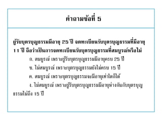 คาถามข้อที่ 5
ผู้รับบุตรบุญธรรมมีอายุ 25 ปี จดทะเบียนรับบุตรบุญธรรมที่มีอายุ
11 ปี ถือว่าเป็ นการจดทะเบียนรับบุตรบุญธรรมที่สมบูรณ์หรือไม่
ก. สมบูรณ์ เพราะผู้รับบุตรบุญธรรมมีอายุครบ 25 ปี
ข. ไม่สมบูรณ์ เพราะบุตรบุญธรรมยังไม่ครบ 15 ปี
ค. สมบูรณ์ เพราะบุตรบุญธรรมจะมีอายุเท่าใดก็ได้
ง. ไม่สมบูรณ์ เพราะผู้รับบุตรบุญธรรมมีอายุห่างกันกับบุตรบุญ
ธรรมไม่ถึง 15 ปี
 