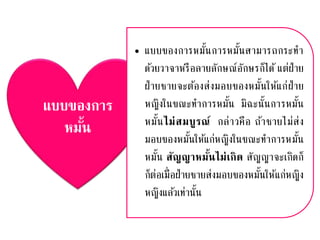 แบบของการ
หมั้น
• แบบของการหมั้นการหมั้นสามารถกระทา
ด้วยวาจาหรือลายลักษณ์อักษรก็ได้ แต่ฝ่าย
ฝ่ายชายจะต้องส่งมอบของหมั้นให้แก่ฝ่าย
หญิงในขณะทาการหมั้น มิฉะนั้นการหมั้น
หมั้นไม่สมบูรณ์ กล่าวคือ ถ้าชายไม่ส่ง
มอบของหมั้นให้แก่หญิงในขณะทาการหมั้น
หมั้น สัญญาหมั้นไม่เกิด สัญญาจะเกิดก็
ก็ต่อเมื่อฝ่ายชายส่งมอบของหมั้นให้แก่หญิง
หญิงแล้วเท่านั้น
 