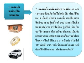 1.ของหมั้น
จะต้องเป็ น
ทรัพย์สิน
• ของหมั้นจะต้องเป็ นทรัพย์สิน แต่จะมี
ราคามากน้อยเพียงใดก็ได้ เช่น เงิน บ้าน ที่ดิน
แหวน เสื้อผ้า เป็นต้น ของหมั้นอาจเป็นกรรม
สิทธ์ของชายคู่หมั้นหรือของบุคคลอื่ นซึ่ ง
ยินยอมให้ชายเอาไปหมั้นหญิงก็ได้ เช่นเป็น
ของบิดามารดา หรือญาติของฝ่ายชาย เป็นต้น
แต่หากชายเอาทรัพย์ของบุคคลอื่นมาหมั้นโดย
ที่บุคคลอื่ นไม่ยินยอม หญิงย่อมไม่ได้
กรรมสิทธิ์ในของหมั้นนั้นและเจ้าของทรัพย์
ย่อมมีสิทธิติดตามเอาทรัพย์ของตนคืนได้
 