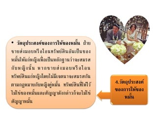 4.วัตถุประสงค์
ของการให้ของ
หมั้น
• วัตถุประสงค์ของการให้ของหมั้น ฝ่าย
ชายส่งมอบหรือโอนทรัพย์สินอันเป็นของ
หมั้นให้แก่หญิงเพื่อเป็นหลักฐานว่าจะสมรส
กับหญิงนั้น หากชายส่งมอบหรือโอน
ทรัพย์สินแก่หญิงโดยไม่มีเจตนาจะสมรสกัน
ตามกฎหมายกับหญิงคู่หมั้น ทรัพย์สินที่ให้ไว้
ไม่ใช่ของหมั้นและสัญญาดังกล่าวก็จะไม่ใช่
สัญญาหมั้น
 