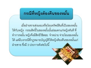 เมื่อฝ่ายชายส่งมอบหรือโอนทรัพย์สินที่เป็นของหมั้น
ให้กับหญิง กรรมสิทธิ์ในของหมั้นนั้นย่อมตกแก่หญิงทันที ที่
ทาการหมั้น หญิงจึงมีสิทธิใช้สอย จาหน่าย จ่ายโอนของหมั้น
ได้ แต่มีบงกรณีที่กฎหมายบัญญัติให้หญิงต้องคืนของหมั้นแก่
ฝ่ายชาย ซึ่งมี 3 ประการดังต่อไปนี้
กรณีที่หญิงต้องคืนของหมั้น
 