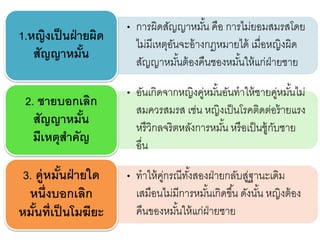 • การผิดสัญญาหมั้น คือ การไม่ยอมสมรสโดย
ไม่มีเหตุอันจะอ้างกฎหมายได้ เมื่อหญิงผิด
สัญญาหมั้นต้องคืนชองหมั้นให้แก่ฝ่ายชาย
1.หญิงเป็นฝ่ายผิด
สัญญาหมั้น
• อันเกิดจากหญิงคู่หมั้นอันทาให้ชายคู่หมั้นไม่
สมควรสมรส เช่น หญิงเป็นโรคติดต่อร้ายแรง
หรืวิกลจริตหลังการหมั้น หรือเป็นชู้กับชาย
อื่น
2. ชายบอกเลิก
สัญญาหมั้น
มีเหตุสาคัญ
• ทาให้คู่กรณีทั้งสองฝ่ายกลับสู่ฐานะเดิม
เสมือนไม่มีการหมั้นเกิดขึ้น ดังนั้น หญิงต้อง
คืนของหมั้นให้แก่ฝ่ายชาย
3. คู่หมั้นฝ่ายใด
หนึ่งบอกเลิก
หมั้นที่เป็นโมฆียะ
 