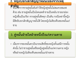 • อันเกิดจากชายคู่หมั้นอันทาให้หญิงคู่หมั้นไม่สมควรสมรส
ด้วย เช่น ชายคู่หมั้นเป็นโรคเอดส์ ชายเป็นหมัน ชายยกย่อง
หญิงอื่นเป็นภริยา ชายคู่หมั้นติดคุก เป็นต้น กรณีเหล่านี้หญิง
มีสิทธิบอกเลิกสัญญาหมั้นได้ โดยหญิงไม่ต้องคืนของหมั้นแก่
ชาย
2. หญิงบอกเลิกสัญญาหมั้นเนื่องจากเหตุ
สาคัญ
• เนื่องจากของหมั้นตกเป็นกรรมสิทธิ์ของหญิงตั้งแต่มีการหมั้น
ดังนั้น ไม่ว่าชายคู่หมั้นหรือหญิงคู่หมั้นถึงแก่ความตาย หญิง
หรือฝ่ายหญิงไม่ต้องคืนของหมั้นแก่ฝ่ายชาย
3. คู่หมั้นฝ่ายใดฝ่ายหนึ่งถึงแก่ความตาย
 
