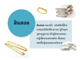 สินสอด หมายถึง ทรัพย์สินที่ฝ่าย
ชายมอบให้แก่บิดามารดา ผู้รับบุตร
บุตรบุญธรรม หรือผู้ปกครองของ
หญิงที่ตนจะสมรสด้วย เพื่อตอบ
แทนที่หญิงยอมสมรสกับชาย
สินสอด
 