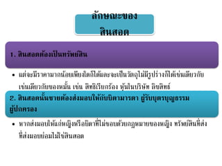 ลักษณะของ
สินสอด
1. สินสอดต้องเป็ นทรัพย์สิน
• แต่จะมีราคามากน้อยเพียงใดก็ได้และจะเป็นวัตถุไม่มีรูปร่างก็ได้เช่นเดียวกับ
เช่นเดียวกับของหมั้น เช่น สิทธิเรียกร้อง หุ้นในบริษัท ลิขสิทธ์
2. สินสอดนั้นชายต้องส่งมอบให้กับบิดามารดา ผู้รับบุตรบุญธรรม
ผู้ปกครอง
• หากส่งมอบให้แก่หญิงหรือบิดาที่ไม่ชอบด้วยกฎหมายของหญิง ทรัพย์สินที่ส่ง
ที่ส่งมอบย่อมไม่ใช่สินสอด
 