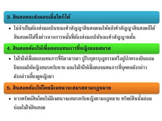 3. สินสอดจะส่งมอบเมื่อใดก็ได้
• ไม่จาเป็นต้องส่งมอบในขณะทาสัญญาสินสอดจะให้หลังทาสัญญาสินสอดก็ได้
สินสอดก็ได้ซึ่งต่างจากการหมั้นที่ต้องส่งมอบให้ขณะทาสัญญาหมั้น
4. สินสอดต้องให้เพื่อตอบแทนการที่หญิงยอมสมรส
• ไม่ใช่ให้เพื่อตอบแทนการที่บิดามารดา ผู้รับบุตรบุญธรรมหรือผู้ปกครองยินยอม
ยินยอมให้หญิงสมรสกับชาย และไม่ใช่ให้เพื่อตอบแทนการที่บุคคลดังกล่าว
ดังกล่าวเลี้ยงดูหญิงมา
5. สินสอดต้องให้โดยมีเจตนาจะสมรสตามกฎหมาย
• หากทรัพย์สินโดยไม่มีเจตนาจะสมรสกับหญิงตามกฎหมาย ทรัพย์สินนั้นย่อม
ย่อมไม่ใช่สินสอด
 