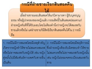 เมื่อฝ่ายชายมอบสินสอดให้แก่บิดามารดา ผู้รับบุตรบุญ
ธรรม หรือผู้ปกครองของหญิงแล้ว กรรมสิทธิ์ในสินสอดย่อมตกแก่
ฝ่ายหญิงทันทีที่ได้รับมอบโดยไม่ต้องคานึงว่าหญิงจะได้สมรสกับ
ชายแล้วหรือไม่ แต่ฝ่ายชายก็มีสิทธิเรียกสินสอดคืนได้ใน 2 กรณี
คือ
กรณีที่ฝ่ายชายเรียกสินสอดคืน
ได้
1. กรณีไม่มีการสมรสโดยมีเหตุสาคัญ
เกิดจากหญิงทาให้ชายไม่สมควรสมรส
หรือไม่อาจสมรสกับหญิงได้ เช่น หญิง
คู่หมั้นไปมีสัมพันธ์ทางเพศกับชายอื่น
เป็นต้น
2. กรณีไม่มีการสมรสโดยมีพฤติการณ์
ซึ่งฝ่ายหญิงต้องรับผิดชอบทาให้ชาย
ไม่สมควรหรือไม่อาจสมรสกับหญิงนั้น
เช่น หญิงไม่ยอมจดทะเบียนสมรสกับ
ชาย
 