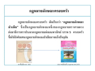 กฎหมายลักษณะครอบครัว
กฎหมายลักษณะครอบครัว เดิมเรียกว่า “กฎหมายลักษณะ
ผัวเมีย” ซึ่งเป็นกฎหมายลักษณะหนึ่ งของกฎหมายตราสามดวง
ต่อมามีการตราประมวลกฎหมายแพ่งและพาณิชย์ บรรพ 5 ครอบครัว
ขึ้นใช้บังคับแทนกฎหมายลักษณะผัวเมียมาจนถึงปัจจุบัน
ประกาศเมื่อวันที่ 20 ตุลาคม พ.ศ.2478ตราขึ้นเมื่อ พ.ศ. 1903
 