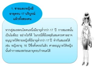 หากคู่สมรสคนใดคนหนึ่งมีอายุต่ากว่า 17 ปี การสมรสนั้น
เป็นโมฆียะ อย่างไรก็ดี ในกรณีที่มีเหตุอันสมควรศาลอาจ
อนุญาตให้ชายหญิงที่มีอายุต่ากว่า 17 ปี ทากันสมรสได้
เช่น หญิงอายุ 16 ปีซึ่งตั้งครรภ์แล้ว ศาลอนุญาตให้หญิง
นั้นทาการสมรสก่อนอายุครบกาหนดได้
1. ชายและหญิงมี
อายุครบ 17 บริบูรณ์
แล้วทั้งสองคน
 