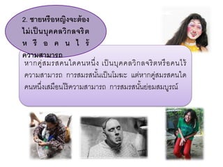 หากคู่สมรสคนใดคนหนึ่ง เป็ นบุคคลวิกลจริตหรือคนไร้
ความสามารถ การสมรสนั้นเป็นโมฆะ แต่หากคู่สมรสคนใด
คนหนึ่งเสมือนไร้ความสามารถ การสมรสนั้นย่อมสมบูรณ์
2. ชายหรือหญิงจะต้อง
ไม่เป็ นบุคคลวิกลจริต
ห รื อ ค น ไ ร้
ความสามารถ
 