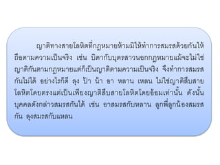 ญาติทางสายโลหิตที่กฎหมายห้ามมิให้ทาการสมรสด้วยกันให้
ถือตามความเป็นจริง เช่น บิดากับบุตรสาวนอกกฎหมายแม้จะไม่ใช่
ญาติกันตามกฎหมายแต่ก็เป็นญาติตามความเป็นจริง จึงทาการสมรส
กันไม่ได้ อย่างไรก็ดี ลุง ป้ า น้า อา หลาน เหลน ไม่ใช่ญาติสืบสาย
โลหิตโดยตรงแต่เป็นเพียงญาติสืบสายโลหิตโดยอ้อมเท่านั้น ดังนั้น
บุคคลดังกล่าวสมรสกันได้ เช่น อาสมรสกับหลาน ลูกพี่ลูกน้องสมรส
กัน ลุงสมรสกับแหลน
 