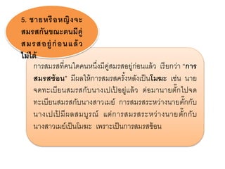 การสมรสที่คนใดคนหนึ่งมีคู่สมรสอยู่ก่อนแล้ว เรียกว่า “การ
สมรสซ้อน” มีผลให้การสมรสครั้งหลังเป็นโมฆะ เช่น นาย
จดทะเบียนสมรสกับนางเปเป้ อยู่แล้ว ต่อมานายตั๊กไปจด
ทะเบียนสมรสกับนางสาวเมย์ การสมรสระหว่างนายตั๊กกับ
นางเปเป้ มีผลสมบูรณ์ แต่การสมรสระหว่างนายตั๊กกับ
นางสาวเมย์เป็นโมฆะ เพราะเป็นการสมรสซ้อน
5. ชายหรือหญิงจะ
สมรสกันขณะตนมีคู่
สมรสอยู่ก่อนแล้ว
ไม่ได้
 