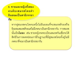 หากคู่สมรสคนใดคนหนึ่งไม่ยินยอมที่จะสมรสด้วยหรือ
ยินยอมสมรสด้วยแต่ไม่มีเจตนาเป็นสามีภรรยากัน การสมรส
นั้นเป็นโมฆะ เช่น ชายหญิงจดทะเบียนสมรสกันเพื่อจะได้
สิทธิในการลดหย่อนภาษีในฐานะที่มีคู่สมรสโดยทั้งคู่ไม่มี
เจตนาที่จะมาเป็นสามีภรรยากัน
6. ชายและหญิงทั้งสอง
คนต้ องสมรสโดยคา
ยินยอมเป็ นสามีภรรยา
กัน
 