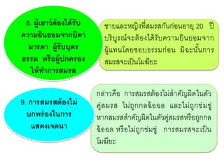 กล่าวคือ การสมรสต้องไม่สาคัญผิดในตัว
คู่สมรส ไม่ถูกกลฉ้อฉล และไม่ถูกข่มขู่
หากสมรสสาคัญผิดในตัวคู่สมรสหรือถูกกล
ฉ้อฉล หรือไม่ถูกข่มขู่ การสมรสจะเป็น
โมฆียะ
ชายและหญิงที่สมรสกันก่อนอายุ 20 ปี
บริบูรณ์จะต้องได้รับความยินยอมจาก
ผู้แทนโดยชอบธรรมก่อน มิฉะนั้นการ
สมรสจะเป็นโมฆียะ
8. ผู้เยาว์ต้องได้รับ
ความยินยอมจากบิดา
มารดา ผู้รับบุตร
ธรรม หรือผู้ปกครอง
ให้ทาการสมรส
9. การสมรสต้องไม่
บกพร่องในการ
แสดงเจตนา
 