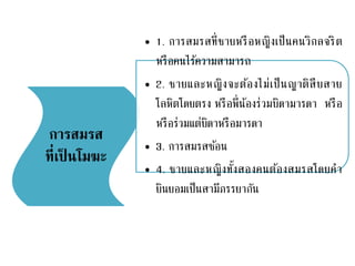 การสมรส
ที่เป็ นโมฆะ
• 1. การสมรสที่ชายหรือหญิงเป็นคนวิกลจริต
หรือคนไร้ความสามารถ
• 2. ชายและหญิงจะต้องไม่เป็นญาติสืบสาย
โลหิตโดยตรง หรือพี่น้องร่วมบิดามารดา หรือ
หรือร่วมแต่บิดาหรือมารดา
• 3. การสมรสซ้อน
• 4. ชายและหญิงทั้งสองคนต้องสมรสโดยคา
ยินยอมเป็นสามีภรรยากัน
 