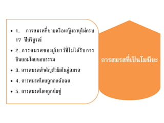 การสมรสที่เป็ นโมฆียะ
• 1. การสมรสที่ชายหรือหญิงอายุไม่ครบ
17 ปีบริบูรณ์
• 2. การสมรสของผู้เยาว์ที่ไม่ได้รับการ
ยินยอมโดยชอบธรรม
• 3. การสมรสสาคัญตัวผิดในคู่สมรส
• 4. การสมรสโดยถูกกลฉ้อฉล
• 5. การสมรสโดยถูกข่มขู่
 