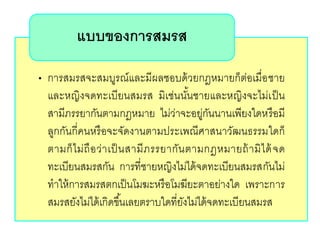 • การสมรสจะสมบูรณ์และมีผลชอบด้วยกฎหมายก็ต่อเมื่อชาย
และหญิงจดทะเบียนสมรส มิเช่นนั้นชายและหญิงจะไม่เป็น
สามีภรรยากันตามกฎหมาย ไม่ว่าจะอยู่กันนานเพียงใดหรือมี
ลูกกันกี่คนหรือจะจัดงานตามประเพณีศาสนาวัฒนธรรมใดก็
ตามก็ไม่ถือว่าเป็นสามีภรรยากันตามกฎหมายถ้ามิได้จด
ทะเบียนสมรสกัน การที่ชายหญิงไม่ได้จดทะเบียนสมรสกันไม่
ทาให้การสมรสตกเป็นโมฆะหรือโมฆียะตาอย่างใด เพราะการ
สมรสยังไม่ได้เกิดขึ้นเลยตราบใดที่ยังไม่ได้จดทะเบียนสมรส
แบบของการสมรส
 
