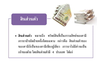 • สินส่วนตัว หมายถึง ทรัพย์สินที่เป็นกรรมสิทธ์ของสามี
ภรรยาฝ่ายใดฝ่ายหนึ่งโดยเฉพาะ กล่าวคือ สินส่วนตัวของ
ของสามีก็เป็นของสามีเพียงผู้เดียว ภรรยาไม่มีส่วนเป็น
เจ้าของด้วย โดยสินส่วนตัวมี 4 ประเภท ได้แก่
สินส่วนตัว
 