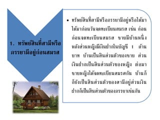 1. ทรัพย์สินที่สามีหรือ
ภรรยามีอยู่ก่อนสมรส
• ทรัพย์สินที่สามีหรือภรรยามีอยู่หรือได้มา
ได้มาก่อนวันจดทะเบียนสมรส เช่น ก่อน
ก่อนจดทะเบียนสมรส ชายมีบ้านหนึ่ ง
หลังส่วนหญิงมีเงินฝากในบัญชี 1 ล้าน
บาท บ้านเป็นสินส่วนตัวของชาย ส่วน
เงินฝากเป็นสินส่วนตัวของหญิง ต่อมา
ชายหญิงได้จดทะเบียนสมรสกัน บ้านก็
ก็ยังเป็นสินส่วนตัวของสามีอยู่ส่วนเงิน
ฝากก็เป็นสินส่วนตัวของภรรยาเช่นกัน
 
