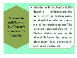 3. ทรัพย์สินที่
สามีหรือภรรยา
ได้มาโดยการรับ
มรดกหรือการให้
โดยเสน่หา
• ทรัพย์ประเภทนี้ ก็เช่นเดียวกับทรัพย์สิน
ประเภทที่ 2 ต้องได้มาหลังจดทะเบียน
สมรส เพราะถ้าได้มาก่อนวันจดทะเบียน
สมรสก็จะเป็นสินส่วนตัวตามประเภทแรก
เช่น หลังจากจดทะเบียนสมรสภรรยาได้รับ
ได้รับมรดกมารดาของตนเป็นที่ดิน 100 ไร่
ที่ดินดังกล่าวเป็นสินส่วนตัวของภรรยา หรือ
หรือสามีเป็นนักแสดงลิเก แม่ยกมอบ
สร้อยคอทองคาให้สามี สร้อยคอทองคา
ดังกล่าวเป็นสินส่วนตัวของสามี
 