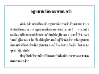 กฎหมายลักษณะครอบครัว
คดีดังกล่าวข้างต้นจะนากฎหมายอิสลามว่าด้วยครอบครัวมา
บังคับใช้แทนประมวลกฎหมายแพ่งและพาณิชย์ บรรพ 5 ครอบครัว
และในการพิจารณาคดีดังกล่าวจะให้ดะโต๊ะบุติธรรม 1 นายนั่งพิจารณา
ร่วมกับผู้พิพากษา โดยที่ดะโต๊ะยุติธรรมเป็นผู้วินิจฉัยชี้ขาดข้อกฎหมาย
อิสลามคาวินิจฉัยในข้อกฎหมายของดะโต๊ะยุติธรรมถือเป็นเด็ดขาดจะ
อุทธรณ์ฎีกาไม่ได้
ปัจจุบันข้อพิพาทเกี่ยวกับครอบครัวต้องฟ้ องต่อ“ศาลเยาวชน
และครอบครัว”
 