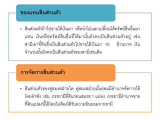 • สินส่วนตัวถ้าไปขายได้เงินมา หรือนาไปแลกเปลี่ยนได้ทรัพย์สินอื่นมา
แทน เงินหรือทรัพย์สินอื่นที่ได้มานั้นยังคงเป็นสินส่วนตัวอยู่ เช่น
สามีเอาที่ดินซึ่งเป็นสินส่วนตัวไปขายได้เงินมา 10 ล้านบาท เงิน
จานวนนั้นยังคงเป็นสินส่วนตัวของสามีเช่นเดิม
ของแทนสินส่วนตัว
• สินส่วนตัวของคู่สมรสฝ่ายใด คู่สมรสฝ่ายนั้นย่อมมีอานาจจัดการได้
โดยลาพัง เช่น ภรรยามีที่ดินก่อนสมรส 1 แปลง ภรรยามีอานาจขาย
ที่ดินแปลงนี้ได้โดยไม่ต้องได้รับความยินยอมจากสามี
การจัดการสินส่วนตัว
 