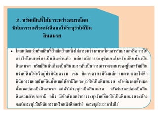 2. ทรัพย์สินที่ได้มาระหว่างสมรสโดย
พินัยกรรมหรือหนังสือยกให้ระบุว่าให้เป็ น
สินสมรส
• โดยหลักแล้วทรัพย์สินที่ฝ่ายใดฝ่ายหนึ่งได้มาระหว่างสมรสโดยการรับมรดกหรือการให้
การให้โดยเสน่หาเป็นสินส่วนตัว แต่หากมีการระบุชัดเจนในทรัพย์สินนั้นเป็น
สินสมรส ทรัพย์สินนั้นก็จะเป็นสินสมรสอันเป็นการเคารพเจตนาของผู้ยกทรัพย์สิน
ทรัพย์สินให้หรือผู้ทาพินัยกรรม เช่น บิดาของสามีถึงแก่ความตายและได้ทา
พินัยกรรมยกทรัพย์สินทั้งหมดให้สามีโดยระบุว่าให้เป็นสินสมรส ทรัพย์มรดกทั้งหมด
ทั้งหมดย่อมเป็นสินสมรส แต่ถ้าไม่ระบุว่าเป็นสินสมรส ทรัพย์มรดกย่อมเป็นสิน
สินส่วนตัวของสามี อนึ่ง มีข้อสังเกตว่าการระบุทรัพย์ที่ยกให้เป็นสินสมรสจะต้อง
จะต้องระบุไว้ในพินัยกรรมหรือหนังสือยกให้ จะระบุด้วยวาจาไม่ได้
 