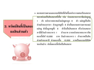 3. ทรัพย์สินที่เป็ นดอก
ผลสินส่วนตัว
• ดอกผลธรรมดาและดอกผลนิตินัยที่เกิดขึ้นหลังจากจดทะเบียนสมรส
สมรสย่อมเป็นสินสมรสทั้งสิ้น เช่น ก่อนสมรสภรรยามีแม่หมูอยู่
1 ตัว หลังจากสมรสแล้วแม่หมูตกลูก 8 ตัว แม่หมูเป็นสิน
ส่วนตัวของภรรยา ส่วนลูกหมูทั้ง 8 ตัวเป็นดอกผลธรรมดาของแม่
แม่หมู ดังนั้นลูกหมูทั้ง 8 ตัวจึงเป็นสินสมรส หรือก่อนสมรส
สามีมีเงินฝากธนาคาร 1 ล้านบาท ภายหลังสมรสธนาคารคิด
ดอกเบี้ยให้ 10,000 บาท เงินฝากธนาคาร 1 ล้านบาทเป็นสิน
ส่วนตัวของสามี ส่วนดอกเบี้ย 10,000 บาทเป็นดอกผลนิตินัย
ของเงินฝาก ดังนั้นดอกเบี้ยจึงเป็นสินสมรส
 
