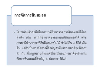 • โดยหลักแล้วสามีหรือภรรยามีอานาจจัดการสินสมรสได้โดย
ลาพัง เช่น สามีมีอานาจขายรถยนต์สินสมรสได้ หรือ
ภรรยามีอานาจเอาที่ดินสินสมรสไปให้เช่าไม่เกิน 3 ปีได้ เป็น
ต้น แต่ถ้าเป็นการจัดการที่สาคัญสามีและภรรยาต้องจัดการ
ร่วมกัน ซึ่งกฎหมายกาหนดให้สามีและภรรยาต้องร่วมกัน
จัดการสินสมรสที่สาคัญ 8 ประการ ได้แก่
การจัดการสินสมรส
 