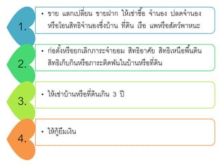 1.
• ขาย แลกเปลี่ยน ขายฝาก ให้เช่าซื้อ จานอง ปลดจานอง
หรือโอนสิทธิจานองซึ่งบ้าน ที่ดิน เรือ แพหรือสัตว์พาหนะ
2.
• ก่อตั้งหรือยกเลิกภาระจายอม สิทธิอาศัย สิทธิเหนือพื้นดิน
สิทธิเก็บกินหรือภาระติดพันในบ้านหรือที่ดิน
3. • ให้เช่าบ้านหรือที่ดินเกิน 3 ปี
4.
• ให้กู้ยืมเงิน
 