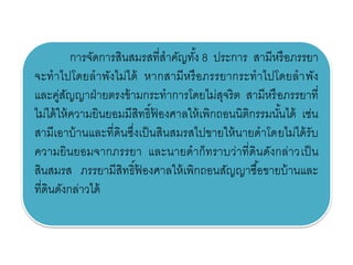 การจัดการสินสมรสที่สาคัญทั้ง 8 ประการ สามีหรือภรรยา
จะทาไปโดยลาพังไม่ได้ หากสามีหรือภรรยากระทาไปโดยลาพัง
และคู่สัญญาฝ่ายตรงข้ามกระทาการโดยไม่สุจริต สามีหรือภรรยาที่
ไม่ได้ให้ความยินยอมมีสิทธิ์ฟ้ องศาลให้เพิกถอนนิติกรรมนั้นได้ เช่น
สามีเอาบ้านและที่ดินซึ่งเป็นสินสมรสไปขายให้นายดาโดยไม่ได้รับ
ความยินยอมจากภรรยา และนายดาก็ทราบว่าที่ดินดังกล่าวเป็น
สินสมรส ภรรยามีสิทธิ์ฟ้ องศาลให้เพิกถอนสัญญาซื้อขายบ้านและ
ที่ดินดังกล่าวได้
 