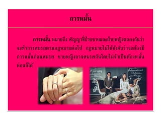 การหมั้น
การหมั้น หมายถึง สัญญาที่ฝ่ายชายและฝ่ายหญิงตกลงกันว่า
จะทาการสมรสตามกฎหมายต่อไป กฎหมายไม่ได้บังคับว่าจะต้องมี
การหมั้นก่อนสมรส ชายหญิงอาจสมรสกันโดยไม่จาเป็นต้องหมั้น
ห่อนก็ได้
 