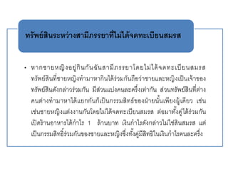 • หากชายหญิงอยู่กินกันฉันสามีภรรยาโดยไม่ได้จดทะเบียนสมรส
ทรัพย์สินที่ชายหญิงทามาหากินได้ร่วมกันถือว่าชายและหญิงเป็นเจ้าของ
ทรัพย์สินดังกล่าวร่วมกัน มีส่วนแบ่งคนละครึ่งเท่ากัน ส่วนทรัพย์สินที่ต่าง
คนต่างทามาหาได้แยกกันก็เป็นกรรมสิทธ์ของฝ่ายนั้นเพียงผู้เดียว เช่น
เช่นชายหญิงแต่งงานกันโดยไม่ได้จดทะเบียนสมรส ต่อมาทั้งคู่ได้ร่วมกัน
เปิดร้านอาหารได้กาไร 1 ล้านบาท เงินกาไรดังกล่าวไม่ใช่สินสมรส แต่
เป็นกรรมสิทธิ์ร่วมกันของชายและหญิงซึ่งทั้งคู่มีสิทธิในเงินกาไรคนละครึ่ง
ทรัพย์สินระหว่างสามีภรรยาที่ไม่ได้จดทะเบียนสมรส
 
