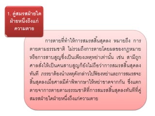 การตายที่ทาให้การสมรสสิ้นสุดลง หมายถึง การ
ตายตามธรรมชาติ ไม่รวมถึงการตายโดยผลของกฎหมาย
หรือการสาบสูญซึ่งเป็นเพียงเหตุหย่าเท่านั้น เช่น สามีถูก
ศาลสั่งให้เป็นคนสาบสูญก็ยังไม่ถือว่าการสมรสสิ้นสุดลง
ทันที ภรรยาต้องนาเหตุดังกล่าวไปฟ้ องหย่าและการสมรสจะ
สิ้นสุดลงเมื่อศาลมีคาพิพากษาให้หย่าขาดจากกัน ซึ่งแตก
ตายจาการตายตามธรรมชาติที่การสมรสสิ้นสุดลงทันทีที่คู่
สมรสฝ่ายใดฝ่ายหนึ่งถึงแก่ความตาย
1. คู่สมรสฝ่ายใด
ฝ่ายหนึ่งถึงแก่
ความตาย
 