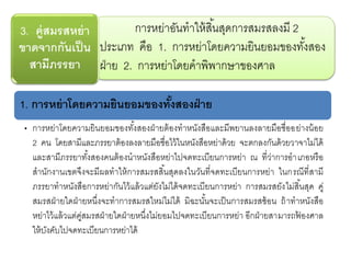 การหย่าอันทาให้สิ้นสุดการสมรสลงมี 2
ประเภท คือ 1. การหย่าโดยความยินยอมของทั้งสอง
ฝ่าย 2. การหย่าโดยคาพิพากษาของศาล
3. คู่สมรสหย่า
ขาดจากกันเป็น
สามีภรรยา
1. การหย่าโดยความยินยอมของทั้งสองฝ่าย
• การหย่าโดยความยินยอมของทั้งสองฝ่ายต้องทาหนังสือและมีพยานลงลายมือชื่ออย่างน้อย
2 คน โดยสามีและภรรยาต้องลงลายมือชื่อไว้ในหนังสือหย่าด้วย จะตกลงกันด้วยวาจาไม่ได้
และสามีภรรยาทั้งสองคนต้องนาหนังสือหย่าไปจดทะเบียนการหย่า ณ ที่ว่าการอาเภอหรือ
สานักงานเขตจึงจะมีผลทาให้การสมรสสิ้นสุดลงในวันที่จดทะเบียนการหย่า ในกรณีที่สามี
ภรรยาทาหนังสือการหย่ากันไว้แล้วแต่ยังไม่ได้จดทะเบียนการหย่า การสมรสยังไม่สิ้นสุด คู่
สมรสฝ่ายใดฝ่ายหนึ่งจะทาการสมรสใหม่ไม่ได้ มิฉะนั้นจะเป็นการสมรสซ้อน ถ้าทาหนังสือ
หย่าไว้แล้วแต่คู่สมรสฝ่ายใดฝ่ายหนึ่งไม่ยอมไปจดทะเบียนการหย่า อีกฝ่ายสามารถฟ้ องศาล
ให้บังคับไปจดทะเบียนการหย่าได้
 
