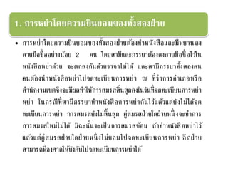 1. การหย่าโดยความยินยอมของทั้งสองฝ่าย
• การหย่าโดยความยินยอมของทั้งสองฝ่ายต้องทาหนังสือและมีพยานลง
ลายมือชื่ออย่างน้อย 2 คน โดยสามีและภรรยาต้องลงลายมือชื่อไว้ใน
หนังสือหย่าด้วย จะตกลงกันด้วยวาจาไม่ได้ และสามีภรรยาทั้งสองคน
คนต้องนาหนังสือหย่าไปจดทะเบียนการหย่า ณ ที่ว่าการอาเภอหรือ
สานักงานเขตจึงจะมีผลทาให้การสมรสสิ้นสุดลงในวันที่จดทะเบียนการหย่า
หย่า ในกรณีที่สามีภรรยาทาหนังสือการหย่ากันไว้แล้วแต่ยังไม่ได้จด
ทะเบียนการหย่า การสมรสยังไม่สิ้นสุด คู่สมรสฝ่ายใดฝ่ายหนึ่ งจะทาการ
การสมรสใหม่ไม่ได้ มิฉะนั้นจะเป็นการสมรสซ้อน ถ้าทาหนังสือหย่าไว้
แล้วแต่คู่สมรสฝ่ายใดฝ่ายหนึ่ งไม่ยอมไปจดทะเบียนการหย่า อีกฝ่าย
สามารถฟ้ องศาลให้บังคับไปจดทะเบียนการหย่าได้
 