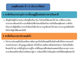 เหตุฟ้ องหย่า มี 12 ประการได้แก่
1 สามีหรือภรรยาอุปการะเลี้ยงดูผู้อื่นฉันท์ภรรยาหรือสามี
• เป็นชู้หรือมีชู้หรือร่วมประเวณีกับผู้อื่นเป็นอาจิณ อีกฝ่ายหนึ่งฟ้ องหย่าได้ เช่น สามีมีภรรยาน้อย
ภรรยาหลวงฟ้ องหย่าได้ หากสามีเพียงไปเที่ยวโสเภณีเป็นครั้งคราวยังไม่เป็นเหตุฟ้ องหย่า สามีหรือ
หรือภรรยามีชู้แม้เป็นการกระทาเพียงครั้งเดียวก็สามารถถูกฟ้ องหย่าได้ แต่หากภรรยาถูกข่มขืนไม่ถือ
ไม่ถือว่ามีชู้สามีฟ้ องหย่าไม่ได้
2 สามีหรือภรรยาประพฤติชั่ว
• ไม่ว่าความประพฤติชั่วนั้นจะเป็นความผิดอาญาหรือไม่เป็นเหตุให้ฝ่ายใดฝ่ายหนึ่งได้รับความขายหน้า
ขายหน้าอย่างแรง หรือถูกดูถูกเกลียดชัง หรือได้รับความเสียหายเดือดร้อนเกินควร อีกฝ่ายหนึ่งฟ้ อง
ฟ้ องหย่าได้ เช่น สามีเป็นชู้กับภรรยาผู้อื่น สามีเลี้ยงดุชายที่ผ่าตัดแปลงเพศแล้วเป็นภรรยาตน ภรรยา
ภรรยายินยอมให้ชายอื่นล่วงเกินในทางชู้สาว กรณีเหล่านี้ถือว่าเป็นพฤติกรรมชั่วที่เป็นเหตุฟ้ องหย่าได้
 