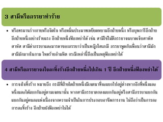 3 สามีหรือภรรยาทาร้าย
• หรือทรมานร่างกายหรือจิตใจ หรือหมิ่นประมาทเหยียดหยามอีกฝ่ายหนึ่ง หรือบุพการีอีกฝ่าย
อีกฝ่ายหนึ่งอย่างร้ายแรง อีกฝ่ายหนึ่งฟ้ องหย่าได้เช่น สามีใช้ไม้ตีภรรยาจนบาดเจ็บสาหัส
สาหัส สามีด่าภรรยาและมารดาของภรรยาว่าเป็นหญิงโสเภณี ภรรยาพูดกับเพื่อนว่าสามีมัก
สามีมักมากในกาม โหดร้ายอามหิต กรณีเหล่านี้ถือเป็นเหตุฟ้ องหย่าได้
4 สามีหรือภรรยาจงใจละทิ้งร้างอีกฝ่ายหนึ่งไปเกิน 1 ปี อีกฝ่ายหนึ่งฟ้ องหย่าได้
• การจงใจทิ้งร้าง หมายถึง กรณีที่ฝ่ายใดฝ่ายหนึ่งมีเจตนาที่จะแยกไปอยู่ต่างหากอีกที่หนึ่งและ
หนึ่งและได้แยกกันอยู่ตามเจตนานั้น หากสามีภรรยาตกลงแยกกันอยู่หรือสามีภรรยาแยกกัน
แยกกันอยู่คนละแห่งเนื่องจากความจาเป็นในการประกอบอาชีพการงาน ไม่ถือว่าเป็นการละ
การละทิ้งร้าง อีกฝ่ายยังฟ้ องหย่าไม่ได้
 