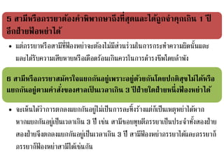 5 สามีหรือภรรยาต้องคาพิพากษาถึงที่สุดและได้ถูกจาคุกเกิน 1 ปี
อีกฝ่ายฟ้ อหย่าได้
• แต่ภรรยาหรือสามีที่ฟ้ องหย่าจะต้องไม่มีส่วนร่วมในการกระทาความผิดนั้นและ
และได้รับความเสียหายหรือเดือดร้อนเกินควรในการดารงชีพโดยลาพัง
6 สามีหรือภรรยาสมัครใจแยกกันอยู่เพราะอยู่ด้วยกันโดยปกติสุขไม่ได้หรือ
แยกกันอยู่ตามคาสั่งของศาลเป็ นเวลาเกิน 3 ปี ฝ่ายใดฝ่ายหนึ่งฟ้ องหย่าได้
• จะเห็นได้ว่าการตกลงแยกกันอยู่ไม่เป็นการละทิ้งร้างแต่ก็เป็นเหตุหย่าได้หาก
หากแยกกันอยู่เป็นเวลาเกิน 3 ปี เช่น สามีชอบทุบตีภรรยาเป็นประจาทั้งสองฝ่าย
สองฝ่ายจึงตกลงแยกกันอยู่เป็นเวลาเกิน 3 ปี สามีฟ้ องหย่าภรรยาได้และภรรยาก็
ภรรยาก็ฟ้ องหย่าสามีได้เช่นกัน
 
