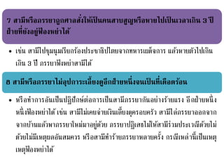 7 สามีหรือภรรยาถูกศาลสั่งให้เป็ นคนสาบสูญหรือหายไปเป็ นเวลาเกิน 3 ปี
ฝ่ายที่ยังอยู่ฟ้ องหย่าได้
• เช่น สามีไปชุมนุมเรียกร้องประชาธิปไตยจากทหารเผด็จการ แล้วหายตัวไปเกิน
เกิน 3 ปี ภรรยาฟ้ งหย่าสามีได้
8 สามีหรือภรรยาไม่อุปการะเลี้ยงดูอีกฝ่ายหนึ่งจนเป็ นที่เดือดร้อน
• หรือทาการอันเป็นปฏิปักษ์ต่อการเป็นสามีภรรยากันอย่างร้ายแรง อีกฝ่ายหนึ่ง
หนึ่งฟ้ องหย่าได้ เช่น สามีไม่เคยจ่ายเงินเลี้ยงดุครอบครัว สามีไล่ภรรยาออกจาก
จากบ้านแล้วพาภรรยาใหม่มาอยู่ด้วย ภรรยาปฏิเสธไม่ให้สามีร่วมประเวณีด้วยไม่
ด้วยไม่มีเหตุผลอันสมควร หรือสามีทาร้ายภรรยาหลายครั้ง กรณีเหล่านี้เป็นเหตุ
เหตุฟ้ องหย่าได้
 