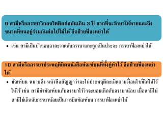 9 สามีหรือภรรยาวิกลจริตติดต่อกันเกิน 3 ปี ยากที่จะรักษาให้หายและถึง
ขนาดที่ทนอยู่ร่วมกันต่อไปไม่ได้ อีกฝ่ายฟ้ องหย่าได้
• เช่น สามีเป็นบ้าชอบอาละวาดกับภรรยาและลูกเป็นประจะ ภรรยาฟ้ องหย่าได้
10 สามีหรือภรรยาประพฤติผิดหนังสือทัณฑ์บนที่ทั้งคู่ทาไว้ อีกฝ่ายฟ้ องหย่า
ได้
• ทัณฑ์บน หมายถึง หนังสือสัญญาว่าจะไม่ประพฤติละเมิดตามเงื่อนไขที่ได้ให้ไว้
ให้ไว้ เช่น สามีทาทัณฑ์บนกับภรรยาไว้ว่าจะยอมเลิกกับภรรยาน้อย เมื่อสามีไม่
สามีไม่เลิกกับภรรยาน้อยเป็นการผิดทัณฑ์บน ภรรยาฟ้ องหย่าได้
 